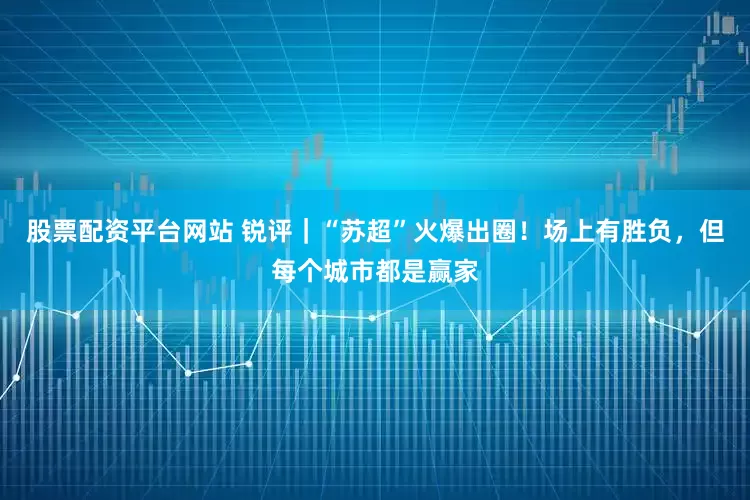 股票配资平台网站 锐评｜“苏超”火爆出圈！场上有胜负，但每个城市都是赢家