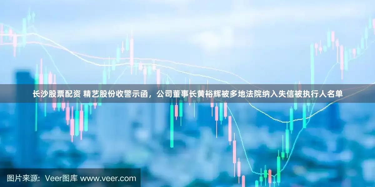 长沙股票配资 精艺股份收警示函，公司董事长黄裕辉被多地法院纳入失信被执行人名单