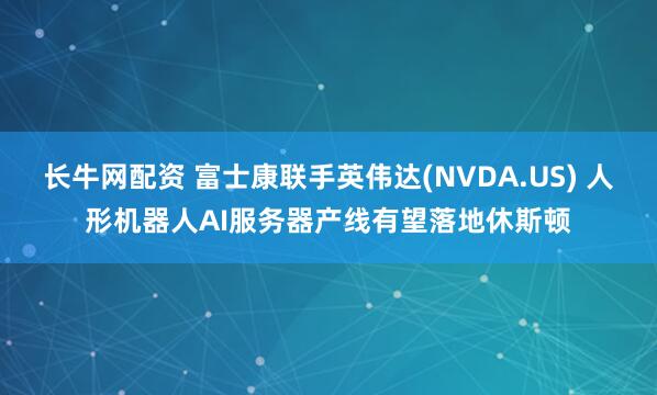 长牛网配资 富士康联手英伟达(NVDA.US) 人形机器人AI服务器产线有望落地休斯顿