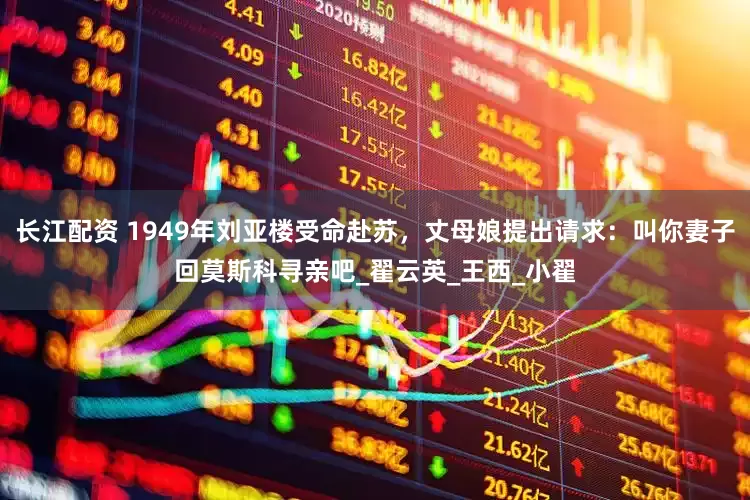 长江配资 1949年刘亚楼受命赴苏，丈母娘提出请求：叫你妻子回莫斯科寻亲吧_翟云英_王西_小翟