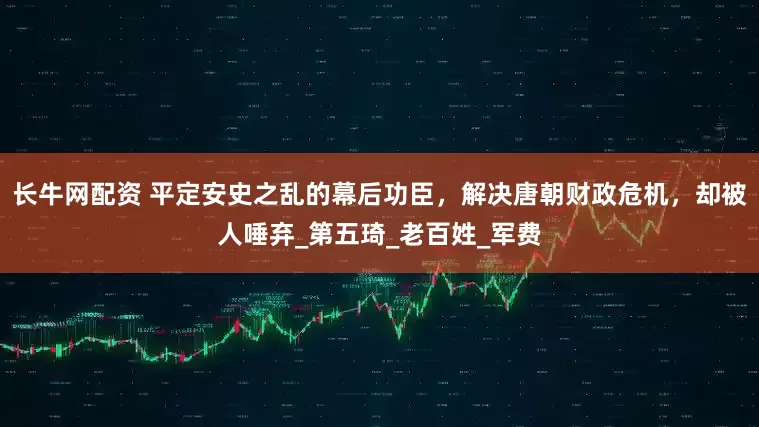长牛网配资 平定安史之乱的幕后功臣，解决唐朝财政危机，却被人唾弃_第五琦_老百姓_军费