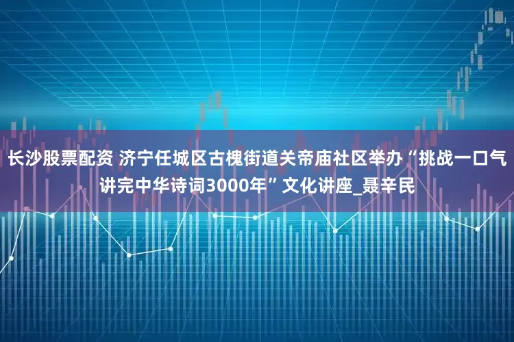 长沙股票配资 济宁任城区古槐街道关帝庙社区举办“挑战一口气讲完中华诗词3000年”文化讲座_聂辛民