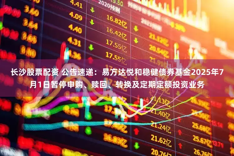 长沙股票配资 公告速递：易方达悦和稳健债券基金2025年7月1日暂停申购、赎回、转换及定期定额投资业务