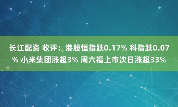 长江配资 收评：港股恒指跌0.17% 科指跌0.07% 小米集团涨超3% 周六福上市次日涨超33%