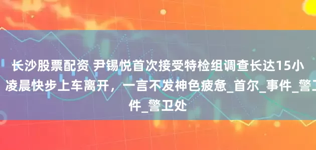 长沙股票配资 尹锡悦首次接受特检组调查长达15小时：凌晨快步上车离开，一言不发神色疲惫_首尔_事件_警卫处