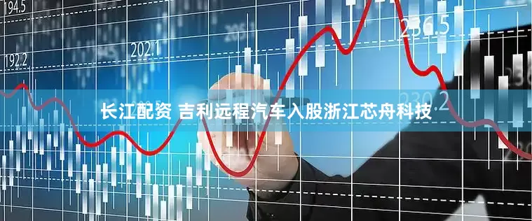 长江配资 吉利远程汽车入股浙江芯舟科技