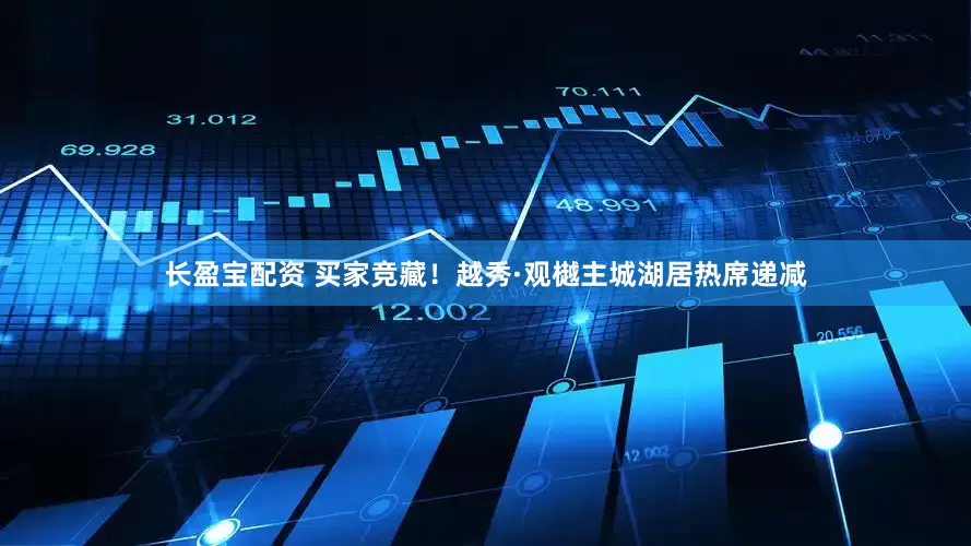 长盈宝配资 买家竞藏！越秀·观樾主城湖居热席递减