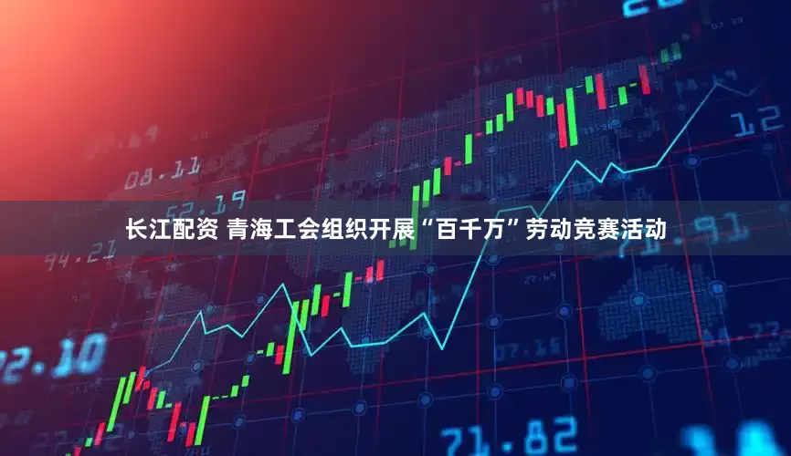 长江配资 青海工会组织开展“百千万”劳动竞赛活动
