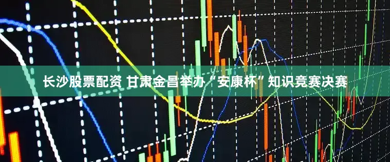 长沙股票配资 甘肃金昌举办“安康杯”知识竞赛决赛