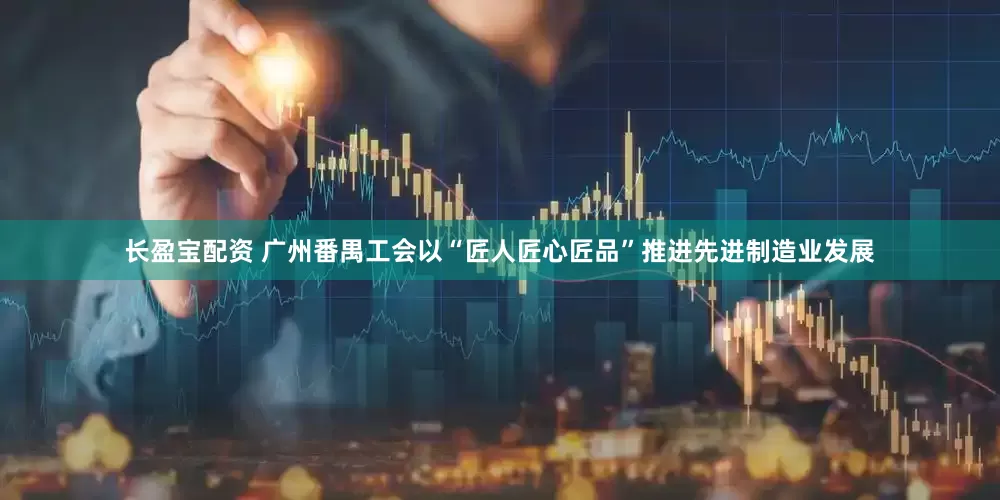 长盈宝配资 广州番禺工会以“匠人匠心匠品”推进先进制造业发展