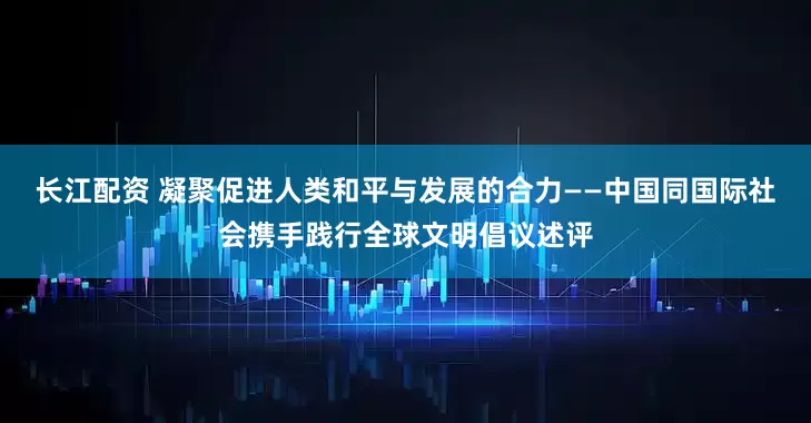 长江配资 凝聚促进人类和平与发展的合力——中国同国际社会携手践行全球文明倡议述评