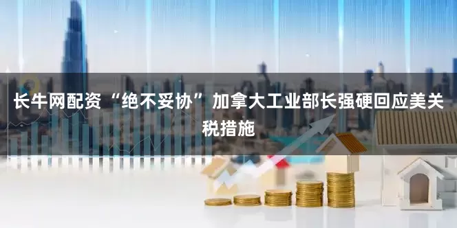 长牛网配资 “绝不妥协” 加拿大工业部长强硬回应美关税措施