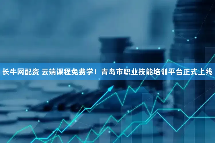 长牛网配资 云端课程免费学！青岛市职业技能培训平台正式上线