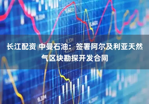 长江配资 中曼石油：签署阿尔及利亚天然气区块勘探开发合同
