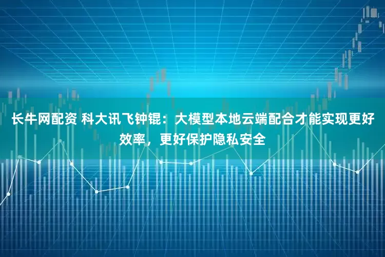 长牛网配资 科大讯飞钟锟：大模型本地云端配合才能实现更好效率，更好保护隐私安全