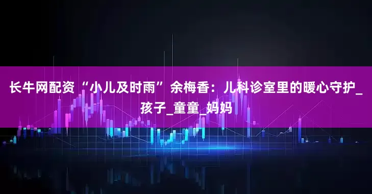长牛网配资 “小儿及时雨” 余梅香：儿科诊室里的暖心守护_孩子_童童_妈妈