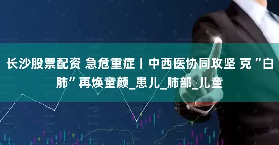 长沙股票配资 急危重症丨中西医协同攻坚 克“白肺”再焕童颜_患儿_肺部_儿童