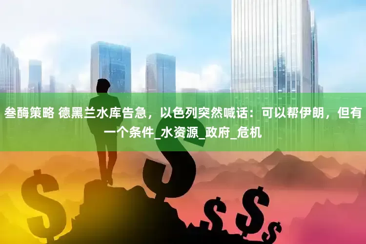 叁酶策略 德黑兰水库告急，以色列突然喊话：可以帮伊朗，但有一个条件_水资源_政府_危机