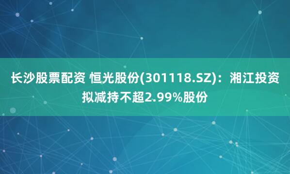 长沙股票配资 恒光股份(301118.SZ)：湘江投资拟减持不超2.99%股份