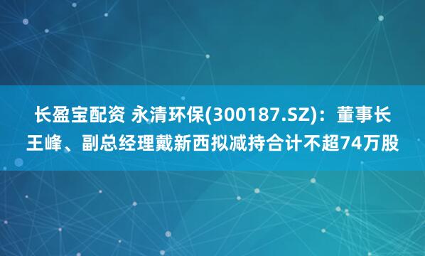 长盈宝配资 永清环保(300187.SZ)：董事长王峰、副总经理戴新西拟减持合计不超74万股