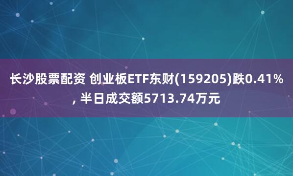 长沙股票配资 创业板ETF东财(159205)跌0.41%, 半日成交额5713.74万元
