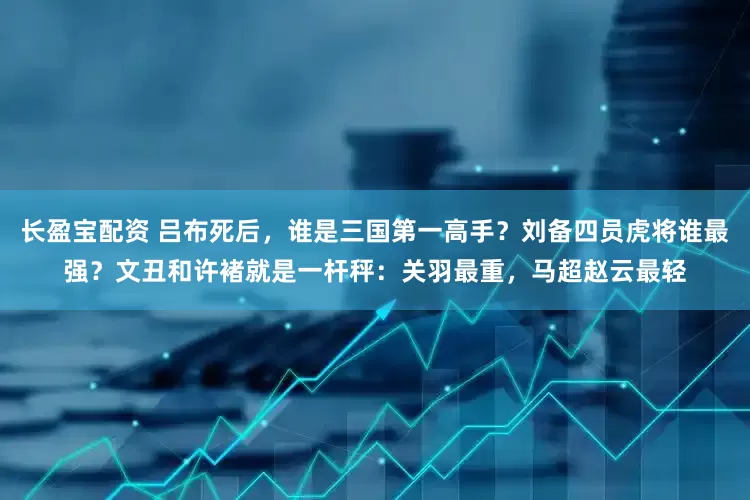 长盈宝配资 吕布死后，谁是三国第一高手？刘备四员虎将谁最强？文丑和许褚就是一杆秤：关羽最重，马超赵云最轻