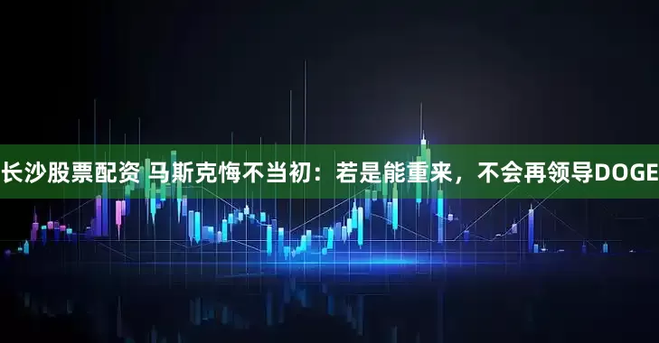 长沙股票配资 马斯克悔不当初：若是能重来，不会再领导DOGE