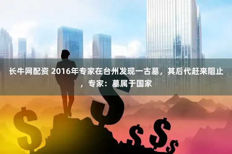 长牛网配资 2016年专家在台州发现一古墓，其后代赶来阻止，专家：墓属于国家