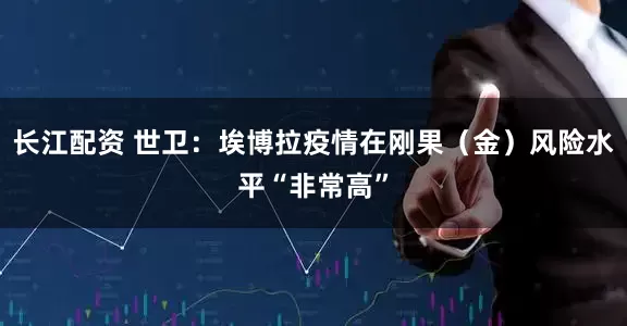长江配资 世卫：埃博拉疫情在刚果（金）风险水平“非常高”