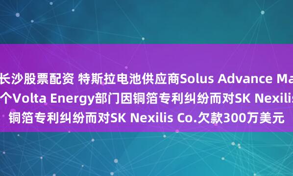 长沙股票配资 特斯拉电池供应商Solus Advance Materials Co.与旗下四个Volta Energy部门因铜箔专利纠纷而对SK Nexilis Co.欠款300万美元